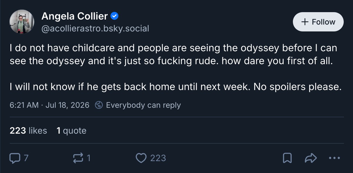 Image of a Bluesky post: Angela Collier @acollierastro.bsky.social: I do not have childcare and people are seeing the odyssey before I can see the odyssey and it's just so fucking rude. how dare you first of all. I will not know if he gets back home until next week. No spoilers please.