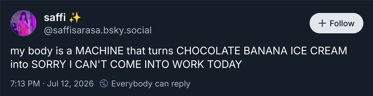 my body is a MACHINE that turns CHOCOLATE BANANA ICE CREAM into SORRY I CAN'T COME INTO WORK TODAY